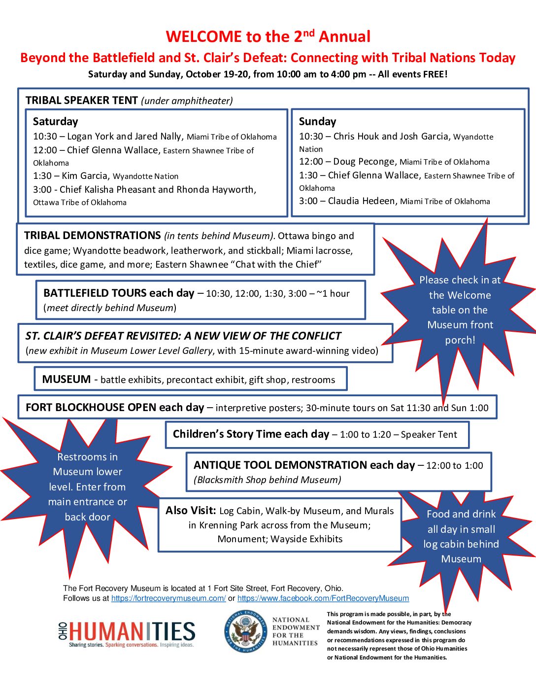 WELCOME to the 2nd Annual Beyond the Battlefield and St. Clair’s Defeat: Connecting with Tribal Nations Today Saturday and Sunday, October 19-20, from 10:00 am to 4:00 pm -- All events FREE! TRIBAL SPEAKER TENT (under amphitheater) Saturday 10:30 – Logan York and Jared Nally, Miami Tribe of Oklahoma 12:00 – Chief Glenna Wallace, Eastern Shawnee Tribe of Oklahoma 1:30 – Kim Garcia, Wyandotte Nation 3:00 - Chief Kalisha Pheasant and Rhonda Hayworth, Ottawa Tribe of Oklahoma Sunday 10:30 – Chris Houk and Josh Garcia, Wyandotte Nation 12:00 – Doug Peconge, Miami Tribe of Oklahoma 1:30 – Chief Glenna Wallace, Eastern Shawnee Tribe of Oklahoma 3:00 – Claudia Hedeen, Miami Tribe of Oklahoma TRIBAL DEMONSTRATIONS (in tents behind Museum). Ottawa bingo and dice game; Wyandotte beadwork, leatherwork, and stickball; Miami lacrosse, textiles, dice game, and more; Eastern Shawnee “Chat with the Chief” BATTLEFIELD TOURS each day – 10:30, 12:00, 1:30, 3:00 – ~1 hour (meet directly behind Museum) ST. CLAIR’S DEFEAT REVISITED: A NEW VIEW OF THE CONFLICT (new exhibit in Museum Lower Level Gallery, with 15-minute award-winning video) MUSEUM - battle exhibits, precontact exhibit, gift shop, restrooms FORT BLOCKHOUSE OPEN each day – interpretive posters; 30-minute tours on Sat 11:30 and Sun 1:00 Children’s Story Time each day – 1:00 to 1:20 – Speaker Tent ANTIQUE TOOL DEMONSTRATION each day – 12:00 to 1:00 (Blacksmith Shop behind Museum) Also Visit: Log Cabin, Walk-by Museum, and Murals in Krenning Park across from the Museum; Monument; Wayside Exhibits Please check in at the Welcome table on the Museum front porch! Restrooms in Museum lower level. Enter from main entrance or back door Food and drink all day in small log cabin behind Museum. The Fort Recovery Museum is located at 1 Fort Site Street, Fort Recovery, Ohio. Follows us at https://fortrecoverymuseum.com/ or https://www.facebook.com/FortRecoveryMuseum This program is made possible, in part, by the National Endowment for the Humanities: Democracy demands wisdom. Any views, findings, conclusions or recommendations expressed in this program do not necessarily represent those of Ohio Humanities or National Endowment for the Humanities.