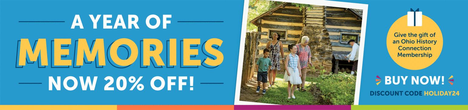 A Year of Memories, Now 20% Off! Give the gift of an Ohio History Connection Membership. Buy now using the discount code HOLIDAY24. Banner has a photo image of a family of 4 walking down a garden path in Schoenbrunn Village.