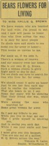 A poem titled "Bears Flowers for Living" by senior Wilberforce University student Tommie B. Laine. The poem reads: "To Miss Hallie Q. Brown We have women who are honored Far and wide, I'm proud to say, And I now will paise to honor One who lives across the way. It is easy for most people To shade eyes and strain to see Some one far away to honor- This seems so unwise to me. For amid us, if we own it, There's a woman of renown And our country owes her honor. She is our own H.Q. Brown. Such a woman stands in glory Right amid us day by day. Yet we shade our eyes to search for One who lives far, far away. We should count it quite an honor Just to see her face each day And to realize the reations That she bears to us, I say. Some day many will be shouting That their friend she was, while they Were among the ones who searched for Some great woman far away. So I pay tribute to you While you live to hear me say That I pride myself in knowing you, And in seeing you each day, While I see your smile and hear you I must give you this bouquet, 'You are one out of a million, H.Q. Brown across the way.'"